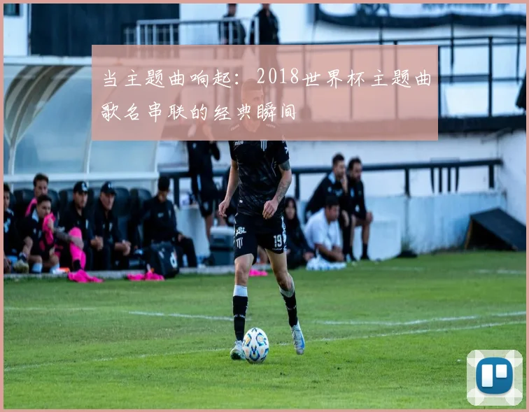 当主题曲响起:2018世界杯主题曲歌名串联的经典瞬间