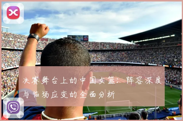 决赛舞台上的中国女篮：阵容深度与临场应变的全面分析