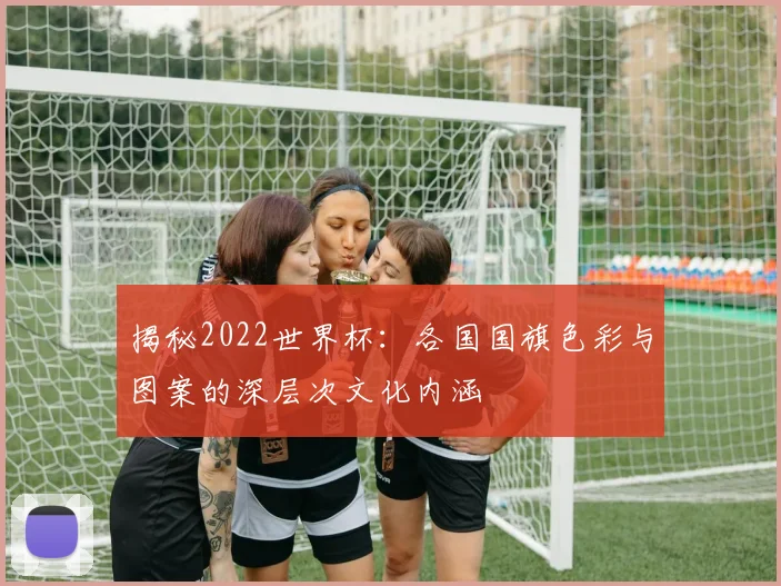 揭秘2022世界杯：各国国旗色彩与图案的深层次文化内涵