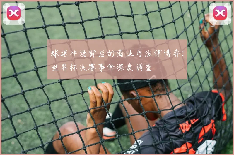 球迷冲场背后的商业与法律博弈:世界杯决赛事件深度调查