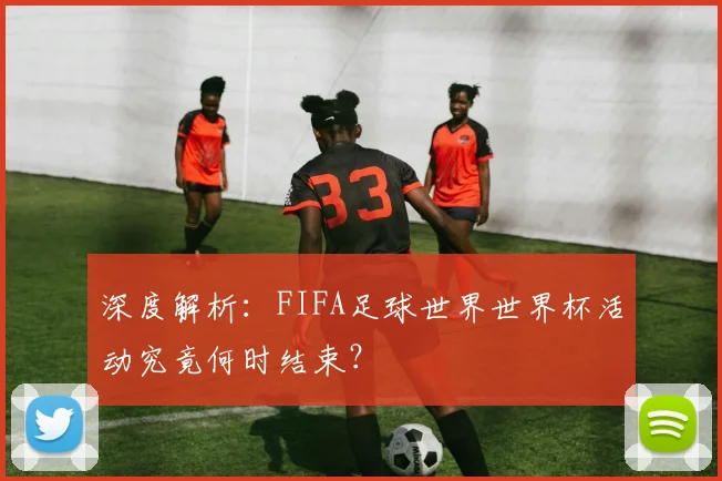 深度解析:FIFA足球世界世界杯活动究竟何时结束?