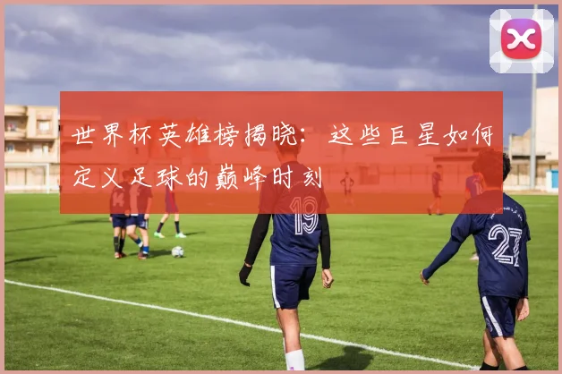 世界杯英雄榜揭晓：这些巨星如何定义足球的巅峰时刻