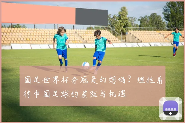国足世界杯夺冠是幻想吗?理性看待中国足球的差距与机遇