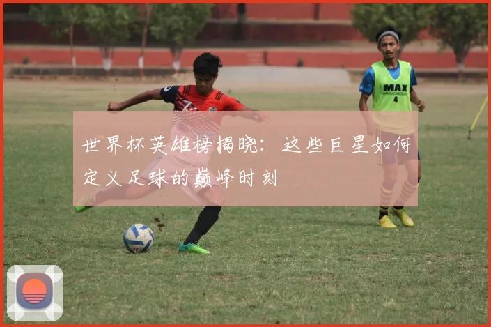 世界杯英雄榜揭晓：这些巨星如何定义足球的巅峰时刻