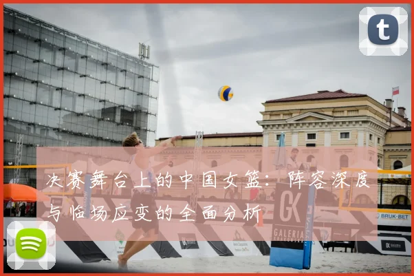 决赛舞台上的中国女篮：阵容深度与临场应变的全面分析
