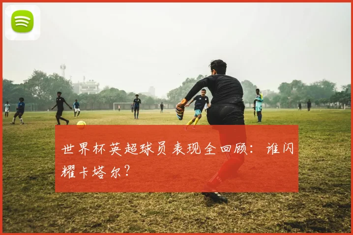 世界杯英超球员表现全回顾：谁闪耀卡塔尔？