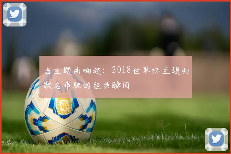 当主题曲响起:2018世界杯主题曲歌名串联的经典瞬间